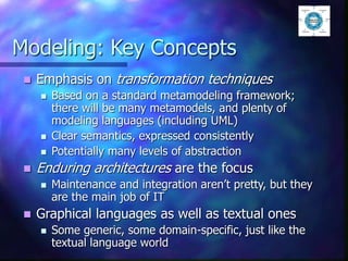 Modeling: Key Concepts
 Emphasis on transformation techniques
 Based on a standard metamodeling framework;
there will be many metamodels, and plenty of
modeling languages (including UML)
 Clear semantics, expressed consistently
 Potentially many levels of abstraction
 Enduring architectures are the focus
 Maintenance and integration aren’t pretty, but they
are the main job of IT
 Graphical languages as well as textual ones
 Some generic, some domain-specific, just like the
textual language world
 