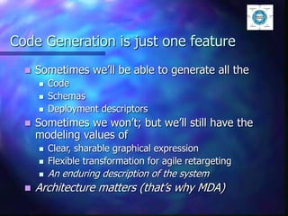 Code Generation is just one feature
 Sometimes we’ll be able to generate all the
 Code
 Schemas
 Deployment descriptors
 Sometimes we won’t; but we’ll still have the
modeling values of
 Clear, sharable graphical expression
 Flexible transformation for agile retargeting
 An enduring description of the system
 Architecture matters (that’s why MDA)
 
