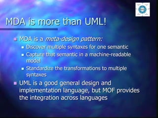 MDA is more than UML!
 MDA is a meta-design pattern:
 Discover multiple syntaxes for one semantic
 Capture that semantic in a machine-readable
model
 Standardize the transformations to multiple
syntaxes
 UML is a good general design and
implementation language, but MOF provides
the integration across languages
 
