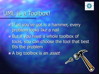 UML is a Toolbox!
 If all you’ve got is a hammer, every
problem looks like a nail
 But if you have a whole toolbox of
tools, you can choose the tool that best
fits the problem
 A big toolbox is an asset
 