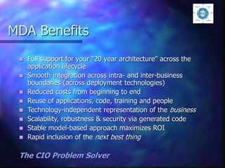 MDA Benefits
 Full support for your “20 year architecture” across the
application lifecycle
 Smooth integration across intra- and inter-business
boundaries (across deployment technologies)
 Reduced costs from beginning to end
 Reuse of applications, code, training and people
 Technology-independent representation of the business
 Scalability, robustness & security via generated code
 Stable model-based approach maximizes ROI
 Rapid inclusion of the next best thing
The CIO Problem Solver
 