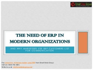 A N D W H Y M A R K E T E R S U S E E R P C U S T O M E R S L I S T
F O R C O M M U N I C A T I O N
THE NEED OF ERP IN
MODERN ORGANIZATIONS
For contact list of decision makers using ERP from Email Data Group
Call on: 1-800-710-4895
Write to us at: info@emaildatagroup.net
 