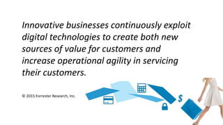 Innovative businesses continuously exploit
digital technologies to create both new
sources of value for customers and
increase operational agility in servicing
their customers.
© 2015 Forrester Research, Inc.
 