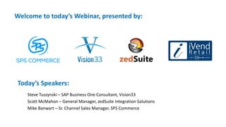 Welcome to today’s Webinar, presented by:
Today’s Speakers:
Steve Tuszynski – SAP Business One Consultant, Vision33
Scott McMahon – General Manager, zedSuite Integration Solutions
Mike Banwart – Sr. Channel Sales Manager, SPS Commerce
 