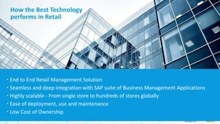 How the Best Technology
performs in Retail
 End to End Retail Management Solution
 Seamless and deep integration with SAP suite of Business Management Applications
 Highly scalable - From single store to hundreds of stores globally
 Ease of deployment, use and maintenance
 Low Cost of Ownership
 