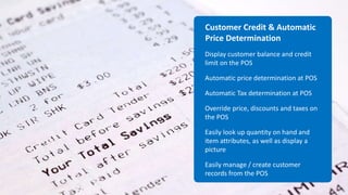 Customer Credit & Automatic
Price Determination
Display customer balance and credit
limit on the POS
Automatic price determination at POS
Automatic Tax determination at POS
Override price, discounts and taxes on
the POS
Easily look up quantity on hand and
item attributes, as well as display a
picture
Easily manage / create customer
records from the POS
 