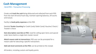 Cash Management
iVend POS – Transaction Processing
Create and track the cash being disbursed and collected from each POS
from the start till end of each day, maintain opening balances, till counts
and in/outs
Facility to book petty expenses at the POS
Detailed Tender Counting for Credit Cards/ Debit Cards/ Voucher/ Check /
Traveler's Check
Item description override on POS: Used for selling open items and special
order items tied to a single item master record
Attach reason code to transactions: POS user can be prompted for a
reason code for executing a specific transactions
Add sale level comments at the POS: can be printed on the receipt
All tenders, including custom and loyalty points
 
