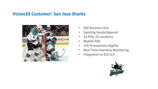 Vision33 Customer: San Jose Sharks
• SAP Business One
• Sporting Goods/Apparel
• 22 POS, 22 Locations
• Mobile POS
• 15K Transactions Nightly
• Real Time Inventory Monitoring
• Integration to ECC 6.0
 