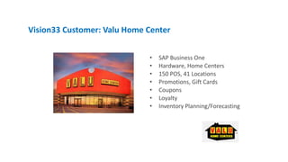 • SAP Business One
• Hardware, Home Centers
• 150 POS, 41 Locations
• Promotions, Gift Cards
• Coupons
• Loyalty
• Inventory Planning/Forecasting
Vision33 Customer: Valu Home Center
 