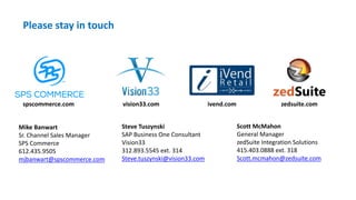 Please stay in touch
spscommerce.com vision33.com ivend.com zedsuite.com
Mike Banwart
Sr. Channel Sales Manager
SPS Commerce
612.435.9505
mjbanwart@spscommerce.com
Steve Tuszynski
SAP Business One Consultant
Vision33
312.893.5545 ext. 314
Steve.tuszynski@vision33.com
Scott McMahon
General Manager
zedSuite Integration Solutions
415.403.0888 ext. 318
Scott.mcmahon@zedsuite.com
 