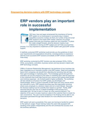 Empowering decision-makers with ERP technology concepts



        ERP vendors play an important
        role in successful
              implementation
                        WE have, time and again emphasized the importance of having
                       ERP system to run businesses in successful way in today's
                       competitive economic market. As there are number of big and small
                       ERP vendors in the Indian ERP market, selection of a proper
                       system that suits your business needs are very important. To place
                       the matter straight forward, what the decision makers must
                       understand is having an ERP system just can't help your business
        process. It is very important to implement an ERP system with good ERP vendor
        support.

        A rightfully conducted ERP workshop could provide you the guidelines of what
        your requirements and expectations should be, including hands-on experience
        with the most successful ERP solutions and details of ERP vendors available in
        India today.

        ERP workshop conducted by ERP Vendors can also empower CEOs, COOs,
        CFOs, accountants, controllers, business owners and key decision-makers with
        ERP technology concepts.

        CRM or Customer Relationship Management, the backbone of any business has
        been integrated as an important module in the ERP system. Sales and marketing
        teams from companies can benefit from attending the workshop that will help
        them gain knowledge in marketing plans. The knowledge gained through from
        workshop can put into practice by the sales or marketing team with the approach
        to the customers that could help improve your revenue and market share growth
        and minimize expenses - all of which leads to higher profitability. The workshop
        will also debate on all areas of an ERP system, its advantages and
        disadvantages. When it comes to benefits of ERP there are many arenas which
        are unknown to many. ERP expects boundary-less flat organization structure
        where every employee is a decision maker and not a mere follower. Secondly,
        the decision-making must be scientific than based on 'gut feel'. Thirdly, ERP
        assumes that the user has an in-depth knowledge of the process he is
        associated with. He has to work in a team as a key resource element. The
        objective of the user is to pass maximum value to the customer than to create his
        own convenience. The user must be analytical in his thinking and be able to use
        information generated through data iterations for more effective and informed
        decisions.

        ERP system will work successfully if the users are training to handle the system
        to the optimum usage. Proper training makes the users fully equipped with
        handling of the system independently and this will contribute the success of all
        the business operations.
 