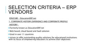 SELECTION CRITERIA – ERP
VENDORS
EDUCUBE – EducationERP.net
1. CORPORATE HISTORY,EXPERIENCE AND CORPORATE PROFILE
HISTORY :
Formerly known as EducationERP.net
Web based, cloud based and SaaS solution
Used in over 11 countries
strives to offer outstanding quality solutions for educational institutions
with its focus of empowering educators to achieve their objectives
 