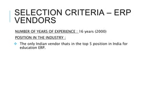SELECTION CRITERIA – ERP
VENDORS
NUMBER OF YEARS OF EXPERIENCE : 16 years (2000)
POSITION IN THE INDUSTRY :
 The only Indian vendor thats in the top 5 position in India for
education ERP.
 