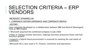 SELECTION CRITERIA – ERP
VENDORS
MICROSOFT DYNAMICS AX
1. CORPORATE HISTORY,EXPERIENCE AND CORPORATE PROFILE
HISTORY :
was originally developed as a collaboration between IBM and Danish Daamagard
Data as IBM Axapta.
 Microsoft acquired the combined company in July 2002
Helps in making smarter decisions, redesign business processes faster and fuel
business growth.
supports a hybrid cloud environment is essential to meeting the real needs of
customers
Microsoft AX is also used in IT, Finance, commerce and operations.
 