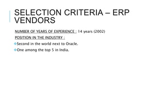 SELECTION CRITERIA – ERP
VENDORS
NUMBER OF YEARS OF EXPERIENCE : 14 years (2002)
POSITION IN THE INDUSTRY :
Second in the world next to Oracle.
One among the top 5 in India.
 