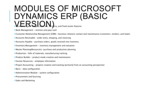 MODULES OF MICROSOFT
DYNAMICS ERP (BASIC
VERSION)General Ledger – ledger, sales tax, currency, and fixed assets features
Bank Management – receives and pays cash
Customer Relationship Management (CRM) – business relations contact and maintenance (customers, vendors, and leads)
Accounts Receivable – order entry, shipping, and invoicing
Accounts Payable – purchase orders, goods received into inventory
Inventory Management – inventory management and valuation
Master Planning(Resources)– purchase and production planning
Production – bills of materials, manufacturing tracking
Product Builder – product mode creation and maintenance
Human Resources – employee information
Project Accounting – projects creation and tracking (primarily from an accounting perspective)
Basic – data configuration
Administration Module – system configuration
Procurement and Sourcing
Sales and Marketing
 