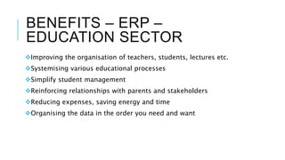 BENEFITS – ERP –
EDUCATION SECTOR
Improving the organisation of teachers, students, lectures etc.
Systemising various educational processes
Simplify student management
Reinforcing relationships with parents and stakeholders
Reducing expenses, saving energy and time
Organising the data in the order you need and want
 