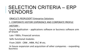 SELECTION CRITERIA – ERP
VENDORS
ORACLE’S PEOPLESOFT Enterprise Solutions
1. CORPORATE HISTORY,EXPERIENCE AND CORPORATE PROFILE
HISTORY :
Oracle Application – applications software or business software arm
of Oracle
Late 1980s; Financial services
Sells functional modules
From 2009 : CRM , HRM, PLC M etc.
In house expansion and acquisition of other companies – expanding
business
 