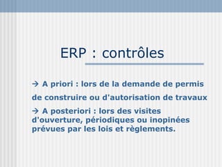 ERP : contrôles    A priori : lors de la demande de permis de construire ou d'autorisation de travaux    A posteriori : lors des visites d'ouverture, périodiques ou inopinées prévues par les lois et règlements. 
