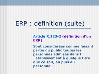 ERP : définition (suite) Article R.123-2  (définition d’un ERP) Sont considérées comme faisant partie du public toutes les personnes admises dans l´établissement à quelque titre que ce soit, en plus du personnel. 
