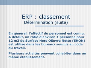 ERP : classement  Détermination (suite) En général, l’effectif du personnel est connu. A défaut, un ratio d’environ 1 personne pour 12 m2 de Surface Hors OEuvre Nette (SHON) est utilisé dans les bureaux soumis au code du travail. Plusieurs activités peuvent cohabiter dans un même établissement. 