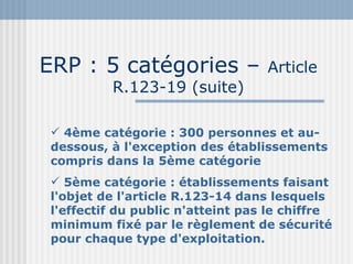 ERP : 5 catégories –  Article R.123-19 (suite) 4ème catégorie : 300 personnes et au-dessous, à l'exception des établissements compris dans la 5ème catégorie 5ème catégorie : établissements faisant l'objet de l'article R.123-14 dans lesquels l'effectif du public n'atteint pas le chiffre minimum fixé par le règlement de sécurité pour chaque type d'exploitation. 