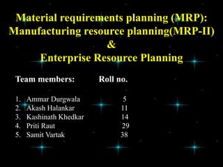 Material requirements planning (MRP):
Manufacturing resource planning(MRP-II)
&
Enterprise Resource Planning
Team members: Roll no.
1. Ammar Durgwala 5
2. Akash Halankar 11
3. Kashinath Khedkar 14
4. Priti Raut 29
5. Samit Vartak 38
 