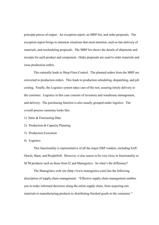 principle pieces of output: An exception report, an MRP list, and order proposals. The

exception report brings to attention situations that need attention, such as late delivery of

materials, and rescheduling proposals. The MRP list shows the details of shipments and

receipts for each product and component. Order proposals are used to order materials and

issue production orders.

       This naturally leads to Shop Floor Control. The planned orders from the MRP are

converted to production orders. This leads to production scheduling, dispatching, and job

costing. Finally, the Logistics system takes care of the rest, assuring timely delivery to

the customer. Logistics in this case consists of inventory and warehouse management,

and delivery. The purchasing function is also usually grouped under logistics. The

overall process summary looks like:

1) Sales & Forecasting Data

2) Production & Capacity Planning

3) Production Execution

4) Logistics

       This functionality is representative of all the major ERP vendors, including SAP,

Oracle, Baan, and PeopleSoft. However, it also seems to be very close in functionality to

SCM products such as those from I2 and Manugistics. So what’s the difference?

       The Manugistics web site (http://www.manugistics.com) has the following

description of supply chain management: “Effective supply chain management enables

you to make informed decisions along the entire supply chain, from acquiring raw

materials to manufacturing products to distributing finished goods to the consumer.”
 