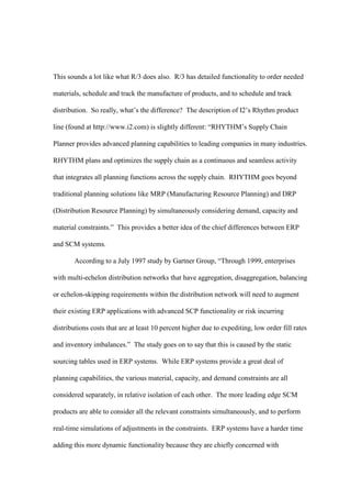 This sounds a lot like what R/3 does also. R/3 has detailed functionality to order needed

materials, schedule and track the manufacture of products, and to schedule and track

distribution. So really, what’s the difference? The description of I2’s Rhythm product

line (found at http://www.i2.com) is slightly different: “RHYTHM’s Supply Chain

Planner provides advanced planning capabilities to leading companies in many industries.

RHYTHM plans and optimizes the supply chain as a continuous and seamless activity

that integrates all planning functions across the supply chain. RHYTHM goes beyond

traditional planning solutions like MRP (Manufacturing Resource Planning) and DRP

(Distribution Resource Planning) by simultaneously considering demand, capacity and

material constraints.” This provides a better idea of the chief differences between ERP

and SCM systems.

       According to a July 1997 study by Gartner Group, “Through 1999, enterprises

with multi-echelon distribution networks that have aggregation, disaggregation, balancing

or echelon-skipping requirements within the distribution network will need to augment

their existing ERP applications with advanced SCP functionality or risk incurring

distributions costs that are at least 10 percent higher due to expediting, low order fill rates

and inventory imbalances.” The study goes on to say that this is caused by the static

sourcing tables used in ERP systems. While ERP systems provide a great deal of

planning capabilities, the various material, capacity, and demand constraints are all

considered separately, in relative isolation of each other. The more leading edge SCM

products are able to consider all the relevant constraints simultaneously, and to perform

real-time simulations of adjustments in the constraints. ERP systems have a harder time

adding this more dynamic functionality because they are chiefly concerned with
 