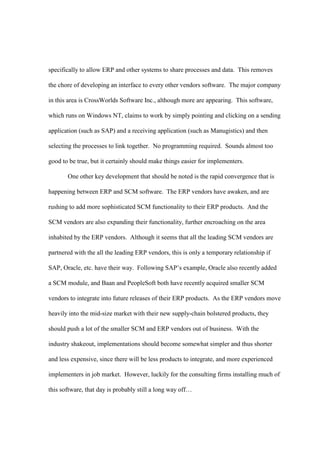 specifically to allow ERP and other systems to share processes and data. This removes

the chore of developing an interface to every other vendors software. The major company

in this area is CrossWorlds Software Inc., although more are appearing. This software,

which runs on Windows NT, claims to work by simply pointing and clicking on a sending

application (such as SAP) and a receiving application (such as Manugistics) and then

selecting the processes to link together. No programming required. Sounds almost too

good to be true, but it certainly should make things easier for implementers.

       One other key development that should be noted is the rapid convergence that is

happening between ERP and SCM software. The ERP vendors have awaken, and are

rushing to add more sophisticated SCM functionality to their ERP products. And the

SCM vendors are also expanding their functionality, further encroaching on the area

inhabited by the ERP vendors. Although it seems that all the leading SCM vendors are

partnered with the all the leading ERP vendors, this is only a temporary relationship if

SAP, Oracle, etc. have their way. Following SAP’s example, Oracle also recently added

a SCM module, and Baan and PeopleSoft both have recently acquired smaller SCM

vendors to integrate into future releases of their ERP products. As the ERP vendors move

heavily into the mid-size market with their new supply-chain bolstered products, they

should push a lot of the smaller SCM and ERP vendors out of business. With the

industry shakeout, implementations should become somewhat simpler and thus shorter

and less expensive, since there will be less products to integrate, and more experienced

implementers in job market. However, luckily for the consulting firms installing much of

this software, that day is probably still a long way off…
 