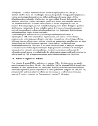 Pelo Quadro 13, nota-se importantes fatores durante a implantação de um ERP que a
literatura não leva muito em consideração, mas que são apontados pelos pequenos empresários,
como a resistência dos funcionários que foi bem enfatizada pelos entrevistados. Outras
dificuldadesnão reconhecidas pela literatura são a necessidade de ajuda do fornecedor para
selecionar ohardware e os funcionários sem qualificação técnica para manipular o sistema.
Por outro lado a literatura enfatiza a necessidade de se encarar a implantação como um
processo de mudança organizacional, realizada tanto por pessoas da área de negócio quanto da
deinformática e a realização de uma cuidadosa análise de processos. Enquanto os pequenos
empresários normalmente realizam a implantação apenas com funcionários da informática e
realizando análises simples de funcionalidades.
De um modo geral, pode-se concluir que como a pequena empresa não encara a
implantação do ERP como uma mudança organizacional, com análise e revisão de seus
processos,estas empresas podem não aproveitar todo o potencial que este sistema possibilita,
utilizando-oapenas pelos seguintes motivos: permitir que todas as áreas trabalhem com um único
Sistema integrado de fácil manuseio e garantir a integridade e a confiabilidade nas
informaçõesarmazenadas, facilitando as atividades de controle sobre as operações da empresa.
Se observava que devido a algumas limitações da pesquisa,como inexistência de informações
imparciais sobre o assunto, amostra reduzida e perspectivasomente dos profissionais de
informática, ressalvam que os resultados não são suficientes para tecerconsiderações conclusivas
sobre a adoção de ERP pela pequena empresa, porém dão uma idéia decomo é realizada.
4.3.1 Roteiro de Implantação de ERPs
Com o intuito de ajudar PMEs a analisarem os sistemas ERPs e decidirem sobre sua adoção
como ferramenta de melhoria, Mendes e Escrivão Filho (2007) e Mendes (2003) desenvolveram
umroteiro de como implantar um ERP, baseados na literatura. Os autores observam que com o
roteiro,não se pretende guiar as organizações de forma que venham a adquirir um ERP, mas sim,
primeiramente, levá-las a refletirem sobre a real necessidade de se adotar um sistema desta
natureza. O roteiro é composto por 5 partes maiores e outras 15 sub-etapas.

 
