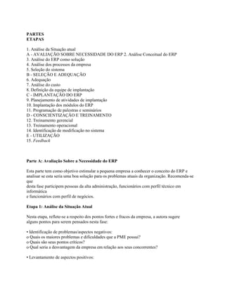 PARTES
ETAPAS
1. Análise da Situação atual
A - AVALIAÇÃO SOBRE NECESSIDADE DO ERP 2. Análise Conceitual do ERP
3. Análise do ERP como solução
4. Análise dos processos da empresa
5. Seleção do sistema
B - SELEÇÃO E ADEQUAÇÃO
6. Adequação
7. Análise do custo
8. Definição da equipe de implantação
C - IMPLANTAÇÃO DO ERP
9. Planejamento de atividades de implantação
10. Implantação dos módulos do ERP
11. Programação de palestras e seminários
D - CONSCIENTIZAÇÃO E TREINAMENTO
12. Treinamento gerencial
13. Treinamento operacional
14. Identificação de modificação no sistema
E - UTILIZAÇÃO
15. Feedback

Parte A: Avaliação Sobre a Necessidade do ERP
Esta parte tem como objetivo estimular a pequena empresa a conhecer o conceito do ERP e
analisar se esta seria uma boa solução para os problemas atuais da organização. Recomenda-se
que
desta fase participem pessoas da alta administração, funcionários com perfil técnico em
informática
e funcionários com perfil de negócios.
Etapa 1: Análise da Situação Atual
Nesta etapa, reflete-se a respeito dos pontos fortes e fracos da empresa, a autora sugere
alguns pontos para serem pensados nesta fase:
• Identificação de problemas/aspectos negativos:
o Quais os maiores problemas e dificuldades que a PME possui?
o Quais são seus pontos críticos?
o Qual seria a desvantagem da empresa em relação aos seus concorrentes?
• Levantamento de aspectos positivos:

 