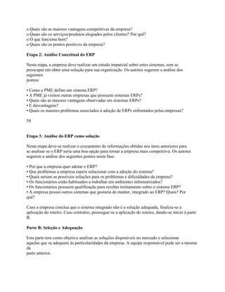 o Quais são as maiores vantagens competitivas da empresa?
o Quais são os serviços/produtos elogiados pelos clientes? Por quê?
o O que funciona bem?
o Quais são os pontos positivos da empresa?
Etapa 2: Análise Conceitual do ERP
Nesta etapa, a empresa deve realizar um estudo imparcial sobre estes sistemas, sem se
preocupar em obter uma solução para sua organização. Os autores sugerem a análise dos
seguintes
pontos:
• Como a PME define um sistema ERP?
• A PME já visitou outras empresas que possuem sistemas ERPs?
• Quais são as maiores vantagens observadas em sistemas ERPs?
• E desvantagens?
• Quais os maiores problemas associados à adoção de ERPs enfrentados pelas empresas?
54

Etapa 3: Análise do ERP como solução
Nesta etapa deve-se realizar o cruzamento de informações obtidas nos itens anteriores para
se analisar se o ERP seria uma boa opção para tornar a empresa mais competitiva. Os autores
sugerem a análise dos seguintes pontos nesta fase:
• Por que a empresa quer adotar o ERP?
• Que problemas a empresa espera solucionar com a adoção do sistema?
• Quais seriam as possíveis soluções para os problemas e dificuldades da empresa?
• Os funcionários estão habituados a trabalhar em ambientes informatizados?
• Os funcionários possuem qualificação para receber treinamento sobre o sistema ERP?
• A empresa possui outros sistemas que gostaria de manter, integrado ao ERP? Quais? Por
quê?
Caso a empresa conclua que o sistema integrado não é a solução adequada, finaliza-se a
aplicação do roteiro. Caso contrário, prossegue-se a aplicação do roteiro, dando-se início à parte
B.
Parte B: Seleção e Adequação
Esta parte tem como objetivo analisar as soluções disponíveis no mercado e selecionar
aquelas que se adequem às particularidades da empresa. A equipe responsável pode ser a mesma
da
parte anterior.

 