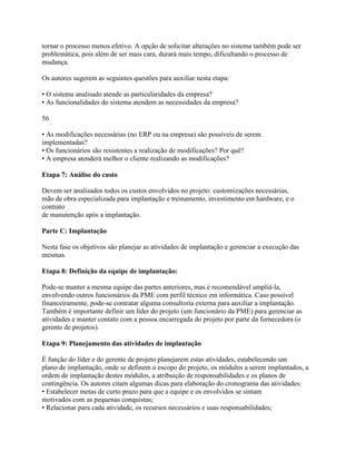 tornar o processo menos efetivo. A opção de solicitar alterações no sistema também pode ser
problemática, pois além de ser mais cara, durará mais tempo, dificultando o processo de
mudança.
Os autores sugerem as seguintes questões para auxiliar nesta etapa:
• O sistema analisado atende as particularidades da empresa?
• As funcionalidades do sistema atendem as necessidades da empresa?
56
• As modificações necessárias (no ERP ou na empresa) são possíveis de serem
implementadas?
• Os funcionários são resistentes a realização de modificações? Por quê?
• A empresa atenderá melhor o cliente realizando as modificações?
Etapa 7: Análise do custo
Devem ser analisados todos os custos envolvidos no projeto: customizações necessárias,
mão de obra especializada para implantação e treinamento, investimento em hardware, e o
contrato
de manutenção após a implantação.
Parte C: Implantação
Nesta fase os objetivos são planejar as atividades de implantação e gerenciar a execução das
mesmas.
Etapa 8: Definição da equipe de implantação:
Pode-se manter a mesma equipe das partes anteriores, mas é recomendável ampliá-la,
envolvendo outros funcionários da PME com perfil técnico em informática. Caso possível
financeiramente, pode-se contratar alguma consultoria externa para auxiliar a implantação.
Também é importante definir um líder do projeto (um funcionário da PME) para gerenciar as
atividades e manter contato com a pessoa encarregada do projeto por parte da fornecedora (o
gerente de projetos).
Etapa 9: Planejamento das atividades de implantação
É função do líder e do gerente de projeto planejarem estas atividades, estabelecendo um
plano de implantação, onde se definem o escopo do projeto, os módulos a serem implantados, a
ordem de implantação destes módulos, a atribuição de responsabilidades e os planos de
contingência. Os autores citam algumas dicas para elaboração do cronograma das atividades:
• Estabelecer metas de curto prazo para que a equipe e os envolvidos se sintam
motivados com as pequenas conquistas;
• Relacionar para cada atividade, os recursos necessários e suas responsabilidades;

 