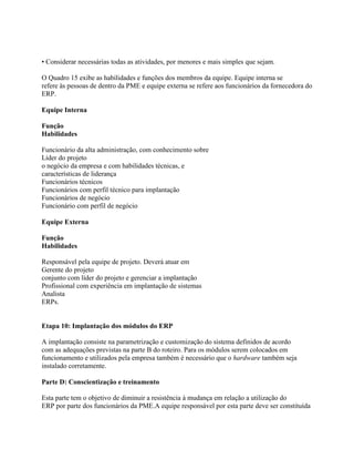 • Considerar necessárias todas as atividades, por menores e mais simples que sejam.
O Quadro 15 exibe as habilidades e funções dos membros da equipe. Equipe interna se
refere às pessoas de dentro da PME e equipe externa se refere aos funcionários da fornecedora do
ERP.
Equipe Interna
Função
Habilidades
Funcionário da alta administração, com conhecimento sobre
Líder do projeto
o negócio da empresa e com habilidades técnicas, e
características de liderança
Funcionários técnicos
Funcionários com perfil técnico para implantação
Funcionários de negócio
Funcionário com perfil de negócio
Equipe Externa
Função
Habilidades
Responsável pela equipe de projeto. Deverá atuar em
Gerente do projeto
conjunto com líder do projeto e gerenciar a implantação
Profissional com experiência em implantação de sistemas
Analista
ERPs.

Etapa 10: Implantação dos módulos do ERP
A implantação consiste na parametrização e customização do sistema definidos de acordo
com as adequações previstas na parte B do roteiro. Para os módulos serem colocados em
funcionamento e utilizados pela empresa também é necessário que o hardware também seja
instalado corretamente.
Parte D: Conscientização e treinamento
Esta parte tem o objetivo de diminuir a resistência à mudança em relação a utilização do
ERP por parte dos funcionários da PME.A equipe responsável por esta parte deve ser constituída

 