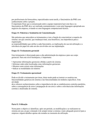 por profissionais da fornecedora, especializados nesta tarefa, e funcionários da PME com
conhecimento sobre o projeto.
É importante frisar que a comunicação entre a equipe responsável por esta fase e os
funcionários da PME deve ser realizada constantemente e com uma linguagem apropriada aos
negócios da empresa, evitando-se uma linguagem computacional técnica.
Etapa 11: Palestras e Seminários de Conscientização
São palestras que antecedem os treinamentos e tem a função de conscientizar a respeito do
sistema: em que consiste, que mudanças trará, seus benefícios, sua importância para a
organização,
as responsabilidades que atribui a cada funcionário, as implicações de sua má utilização e a
relevância do papel de cada um dos envolvidos em sua implantação.
Etapa 12: Treinamento gerencial
Este treinamento é direcionado para a alta administração da empresa e para seu corpo
gerencial. Para este nível hierárquico, é importante:
• Apresentar informações gerenciais obtidas a partir do sistema.
• Informar onde estão localizadas estas informações gerenciais
• Mostrar como extrair estas informações
• Indicar as modalidades de relatório
Etapa 13: Treinamento operacional
Pode-se dividir o treinamento por áreas, deste modo pode-se instruir os usuários nas
funcionalidades genéricas do sistema e nas funcionalidades de módulos específicos. Esta
atividade
deve oferecer esclarecimentos sobre a importância de não se estabelecerem controles paralelos,
sobre a consequência de erros ( propagação de um erro) e sobre a relevância das informações
corretas e atualizadas do sistema.

Parte E: Utilização
Nesta parte o objetivo é identificar, após um período, as modificações a se realizarem no
sistema em uso, já que a intenção é de sempre tornar a sistema o mais adequado possível para a
empresa e alguns detalhes apenas são notados no momento da utilização.

 