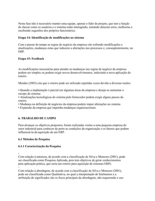 Nesta fase não é necessário manter uma equipe, apenas o líder do projeto, que tem a função
de checar como os usuários e o sistema estão interagindo, tentando detectar erros, melhorias e
recebendo sugestões dos próprios funcionários.
Etapa 14: Identificação de modificações no sistema
Com o passar do tempo as regras de negócio da empresa vão sofrendo modificações e
atualizações, mudanças estas que induzem a alterações nos processos e, conseqüentemente, no
ERP.
Etapa 15: Feedback

As modificações necessárias para atender as mudanças nas regras de negócio da empresa
podem ser simples ou podem exigir novos desenvolvimentos, induzindo a nova aplicação do
roteiro.
Mendes (2003) cita que o roteiro pode ser utilizado repetidas vezes devido a diversas razões:
• Quando a implantação é parcial em algumas áreas da empresa e deseja-se aumentar o
escopo do sistema.
• Atualizações tecnológicas do sistema pelo fornecedor podem exigir alguns passos do
roteiro.
• Mudança na definição de negócios da empresa podem impor alterações no sistema
• Expansão da empresa que imponha mudanças organizacionais.

6. TRABALHO DE CAMPO
Para alcançar os objetivos propostos, foram realizadas visitas a uma pequena empresa do
setor industrial para conhecer de perto as condições da organização e os fatores que podem
influenciá-la da aquisição de um ERP.
6.1 Métodos de Pesquisa
6.1.1 Caracterização da Pesquisa
Com relação à natureza, de acordo com a classificação de Silva e Menezes (2001), pode
ser classificada como Pesquisa Aplicada, pois tem objetivos de gerar conhecimentos
para aplicação prática, que seria um roteiro para aquisição de sistemas ERPs.
Com relação à abordagem, de acordo com a classificação de Silva e Menezes (2001),
pode ser classificada como Qualitativa, no qual a interpretação de fenômenos e a
atribuição de significados são os focos principais da abordagem, não requerendo o uso

 