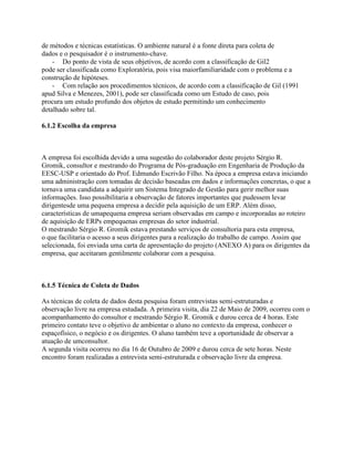 de métodos e técnicas estatísticas. O ambiente natural é a fonte direta para coleta de
dados e o pesquisador é o instrumento-chave.
- Do ponto de vista de seus objetivos, de acordo com a classificação de Gil2
pode ser classificada como Exploratória, pois visa maiorfamiliaridade com o problema e a
construção de hipóteses.
- Com relação aos procedimentos técnicos, de acordo com a classificação de Gil (1991
apud Silva e Menezes, 2001), pode ser classificada como um Estudo de caso, pois
procura um estudo profundo dos objetos de estudo permitindo um conhecimento
detalhado sobre tal.
6.1.2 Escolha da empresa

A empresa foi escolhida devido a uma sugestão do colaborador deste projeto Sérgio R.
Gromik, consultor e mestrando do Programa de Pós-graduação em Engenharia de Produção da
EESC-USP e orientado do Prof. Edmundo Escrivão Filho. Na época a empresa estava iniciando
uma administração com tomadas de decisão baseadas em dados e informações concretas, o que a
tornava uma candidata a adquirir um Sistema Integrado de Gestão para gerir melhor suas
informações. Isso possibilitaria a observação de fatores importantes que pudessem levar
dirigentesde uma pequena empresa a decidir pela aquisição de um ERP. Além disso,
características de umapequena empresa seriam observadas em campo e incorporadas ao roteiro
de aquisição de ERPs empequenas empresas do setor industrial.
O mestrando Sérgio R. Gromik estava prestando serviços de consultoria para esta empresa,
o que facilitaria o acesso a seus dirigentes para a realização do trabalho de campo. Assim que
selecionada, foi enviada uma carta de apresentação do projeto (ANEXO A) para os dirigentes da
empresa, que aceitaram gentilmente colaborar com a pesquisa.

6.1.5 Técnica de Coleta de Dados
As técnicas de coleta de dados desta pesquisa foram entrevistas semi-estruturadas e
observação livre na empresa estudada. A primeira visita, dia 22 de Maio de 2009, ocorreu com o
acompanhamento do consultor e mestrando Sérgio R. Gromik e durou cerca de 4 horas. Este
primeiro contato teve o objetivo de ambientar o aluno no contexto da empresa, conhecer o
espaçofísico, o negócio e os dirigentes. O aluno também teve a oportunidade de observar a
atuação de umconsultor.
A segunda visita ocorreu no dia 16 de Outubro de 2009 e durou cerca de sete horas. Neste
encontro foram realizadas a entrevista semi-estruturada e observação livre da empresa.

 
