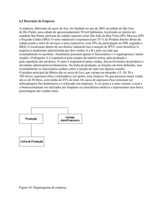 6.2 Descrição da Empresa
A empresa, fabricante de sacos de lixo, foi fundada no ano de 2001 na cidade de São José
do Rio Pardo, uma cidade de aproximadamente 50 mil habitantes, localizada no interior do
estadode São Paulo, próxima de cidades maiores como São João da Boa Vista (SP), Mococa (SP)
e Poçosde Caldas (MG). O setor industrial é responsável por 33 % do Produto Interno Bruto da
cidade,sendo o setor de serviços o mais expressivo, com 59% de participação no PIB, segundo o
IBGE.A localização dentro de um distrito industrial traz a isenção de IPTU como benefício.A
empresa é atualmente administrada por dois irmãos A e B e pela sua mãe que
eventualmente os auxiliam. Atualmente possuem apenas 6 funcionários e o organograma é muito
simples .O dirigente A é responsável pela compra da matéria prima, pela produção e
pela expedição dos produtos. O outro é responsável pelas vendas, desenvolvimento de produtos e
atividades administrativas/financeiras. Na linha de produção, as funções são bem definidas, mas
eventualmente os funcionários podem cobrir a função de outro em alguma ocasião.
O produto principal da fábrica são os sacos de lixo, que variam em tamanho (15, 30, 50 e
100 litros), espessura (fino e reforçado) e cor (preto, azul, branco). Os que possuem maior venda
são os de 50 litros, com média de 45% do total. Os sacos de espessura fina costumam ser
utilizadospara fins domésticos e o reforçado em empresas. A cor preta é a mais comum, o azul e
o brancocostumam ser utilizados por hospitais ou consultórios médicos e representam uma baixa
porcentagem das vendas totais.

Figura 10: Organograma da empresa.

 