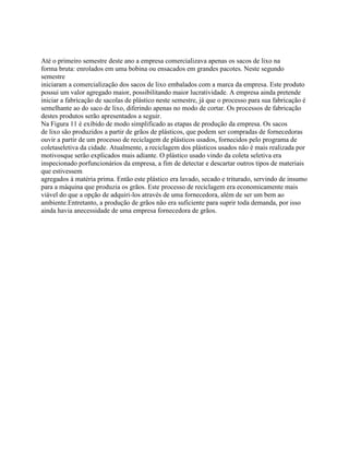 Até o primeiro semestre deste ano a empresa comercializava apenas os sacos de lixo na
forma bruta: enrolados em uma bobina ou ensacados em grandes pacotes. Neste segundo
semestre
iniciaram a comercialização dos sacos de lixo embalados com a marca da empresa. Este produto
possui um valor agregado maior, possibilitando maior lucratividade. A empresa ainda pretende
iniciar a fabricação de sacolas de plástico neste semestre, já que o processo para sua fabricação é
semelhante ao do saco de lixo, diferindo apenas no modo de cortar. Os processos de fabricação
destes produtos serão apresentados a seguir.
Na Figura 11 é exibido de modo simplificado as etapas de produção da empresa. Os sacos
de lixo são produzidos a partir de grãos de plásticos, que podem ser compradas de fornecedoras
ouvir a partir de um processo de reciclagem de plásticos usados, fornecidos pelo programa de
coletaseletiva da cidade. Atualmente, a reciclagem dos plásticos usados não é mais realizada por
motivosque serão explicados mais adiante. O plástico usado vindo da coleta seletiva era
inspecionado porfuncionários da empresa, a fim de detectar e descartar outros tipos de materiais
que estivessem
agregados à matéria prima. Então este plástico era lavado, secado e triturado, servindo de insumo
para a máquina que produzia os grãos. Este processo de reciclagem era economicamente mais
viável do que a opção de adquiri-los através de uma fornecedora, além de ser um bem ao
ambiente.Entretanto, a produção de grãos não era suficiente para suprir toda demanda, por isso
ainda havia anecessidade de uma empresa fornecedora de grãos.

 