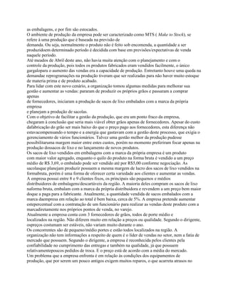 as embalagens, e por fim são estocados.
O ambiente de produção da empresa pode ser caracterizado como MTS ( Make to Stock), se
refere à uma produção que é baseada na previsão de
demanda. Ou seja, normalmente o produto não é feito sob encomenda, a quantidade a ser
produzidoem determinado período é decidida com base em previsões/expectativas de venda
naquele período.
Até meados de Abril deste ano, não havia muita atenção com o planejamento e com o
controle da produção, pois todos os produtos fabricados eram vendidos facilmente, o único
gargalopara o aumento das vendas era a capacidade de produção. Entretanto houve uma queda na
demandae reprogramações na produção tiveram que ser realizadas para não haver muito estoque
de materia prima e de produto acabado.
Para lidar com este novo cenário, a organização tomou algumas medidas para melhorar sua
gestão e aumentar as vendas: pararam de produzir os próprios grãos e passaram a comprar
apenas
de fornecedores, iniciaram a produção de sacos de lixo embalados com a marca da própria
empresa
e planejam a produção de sacolas.
Com o objetivo de facilitar a gestão da produção, que era um ponto fraco da empresa,
chegaram à conclusão que seria mais viável obter grãos apenas de fornecedores. Apesar do custo
dafabricação do grão ser mais baixo do que o preço pago aos fornecedores, esta diferença não
estavacompensando o tempo e a energia que gastavam com a gestão deste processo, que exigia o
gerenciamento de vários funcionários. Talvez uma gestão melhor da produção pudesse
possibilitaruma margem maior entre estes custos, porém no momento preferiram focar apenas na
produção dossacos de lixo e no lançamento de novos produtos.
Os sacos de lixo vendidos em embalagens com a marca da própria empresa é um produto
com maior valor agregado, enquanto o quilo do produto na forma bruta é vendido a um preço
médio de R$ 3,69, o embalado pode ser vendido até por R$5,00 conforme negociação. As
sacolasque planejam produzir possuem a mesma margem de lucro dos sacos de lixo vendidos na
formabruta, porém é uma forma de oferecer certa variedade aos clientes e aumentar as vendas.
A empresa possui entre 8 e 9 clientes fixos, os principais são pequenos e médios
distribuidores de embalagens/descartáveis da região. A maioria deles compram os sacos de lixo
naforma bruta, embalam com a marca da própria distribuidora e revendem a um preço bem maior
doque a paga para a fabricante. Atualmente, a quantidade vendida de sacos embalados com a
marca daempresa em relação ao total é bem baixa, cerca de 5%. A empresa pretende aumentar
estepercentual com a contratação de um funcionário para realizar as vendas deste produto com a
marcadiretamente nos próprios pontos de venda, no varejo.
Atualmente a empresa conta com 3 fornecedores de grãos, todos de porte médio e
localizados na região. Não diferem muito em relação a preços ou qualidade. Segundo o dirigente,
ospreços costumam ser estáveis, não variam muito durante o ano.
Os concorrentes são de pequeno/médio portes e estão todos localizados na região. A
organização não tem informações a respeito de quem é o líder de vendas no setor, nem a fatia de
mercado que possuem. Segundo o dirigente, a empresa é reconhecida pelos clientes pela
confiabilidade no cumprimento das entregas e também na qualidade, já que possuem
relativamentepoucos pedidos de troca. E o preço está de acordo com a média do mercado.
Um problema que a empresa enfrenta é em relação às condições dos equipamentos de
produção, que por serem um pouco antigos exigem muitos reparos, o que acarreta atrasos no

 