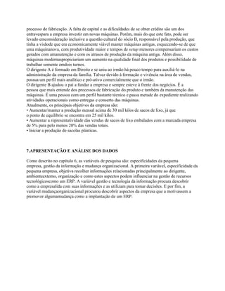 processo de fabricação. A falta de capital e as dificuldades de se obter crédito são um dos
entravespara a empresa investir em novas máquinas. Porém, mais do que este fato, pode ser
levado emconsideração inclusive a questão cultural do sócio B, responsável pela produção, que
tinha a visãode que era economicamente viável manter máquinas antigas, esquecendo-se de que
uma máquinanova, com produtividade maior e tempos de setup menores compensariam os custos
gerados com amanutenção e com os atrasos de produção da máquina antiga. Além disso,
máquinas modernaspropiciariam um aumento na qualidade final dos produtos e possibilidade de
trabalhar somente emdois turnos.
O dirigente A é formado em Direito e se uniu ao irmão há pouco tempo para auxiliá-lo na
administração da empresa da família. Talvez devido à formação e vivência na área de vendas,
possua um perfil mais analítico e pró-ativo comercialmente que o irmão.
O dirigente B ajudou o pai a fundar a empresa e sempre esteve à frente dos negócios. É a
pessoa que mais entende dos processos de fabricação do produto e também da manutenção das
máquinas. É uma pessoa com um perfil bastante técnico e passa metade do expediente realizando
atividades operacionais como entregas e conserto das máquinas.
Atualmente, os principais objetivos da empresa são:
• Aumentar/manter a produção mensal acima de 30 mil kilos de sacos de lixo, já que
o ponto de equilíbrio se encontra em 25 mil kilos.
• Aumentar a representatividade das vendas de sacos de lixo embalados com a marcada empresa
de 5% para pelo menos 20% das vendas totais.
• Iniciar a produção de sacolas plásticas.

7.APRESENTAÇÃO E ANÁLISE DOS DADOS
Como descrito no capítulo 6, as variáveis de pesquisa são: especificidades da pequena
empresa, gestão da informação e mudança organizacional. A primeira variável, especificidade da
pequena empresa, objetiva recolher informações relacionadas principalmente ao dirigente,
ambienteexterno, organização e como estes aspectos podem influenciar na gestão de recursos
tecnológicoscomo um ERP. A variável gestão e tecnologia da informação procura descobrir
como a empresalida com suas informações e as utilizam para tomar decisões. E por fim, a
variável mudançaorganizacional procurou descobrir aspectos da empresa que a motivassem a
promover algumamudança como a implantação de um ERP.

 