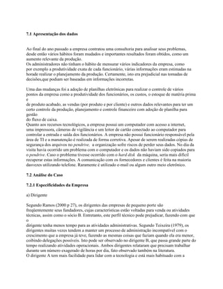 7.1 Apresentação dos dados

Ao final do ano passado a empresa contratou uma consultoria para analisar seus problemas,
desde então vários hábitos foram mudados e importantes resultados foram obtidos, como um
aumento relevante da produção.
Os administradores não tinham o hábito de mensurar vários indicadores da empresa, como
por exemplo a produtividade exata de cada funcionário, várias informações eram estimadas na
horade realizar o planejamento da produção. Certamente, isto era prejudicial nas tomadas de
decisões,que podiam ser baseadas em informações incorretas.
Uma das mudanças foi a adoção de planilhas eletrônicas para realizar o controle de vários
pontos da empresa como a produtividade dos funcionários, os custos, o estoque de matéria prima
e
de produto acabado, as vendas (por produto e por cliente) e outros dados relevantes para ter um
certo controle da produção, planejamento e controle financeiro com adoção de planilha para
gestão
do fluxo de caixa.
Quanto aos recursos tecnológicos, a empresa possui um computador com acesso a internet,
uma impressora, câmeras de vigilância e um leitor de cartão conectado ao computador para
controlar a entrada e saída dos funcionários. A empresa não possui funcionário responsável pela
área de TI e a manutenção é realizada de forma corretiva. Apesar de serem realizadas cópias de
segurança dos arquivos no pendrive, a organização sofre riscos de perder seus dados. No dia da
visita havia ocorrido um problema com o computador e os dados não haviam sido copiados para
o pendrive. Caso o problema tivesse ocorrido com o hard disk da máquina, seria mais difícil
recuperar estas informações. A comunicação com os fornecedores e clientes é feita na maioria
dasvezes utilizando telefone. Raramente é utilizado e-mail ou algum outro meio eletrônico.
7.2 Análise do Caso
7.2.1 Especificidades da Empresa
a) Dirigente
Segundo Ramos (2000 p 27), os dirigentes das empresas de pequeno porte são
freqüentemente seus fundadores, cujas características estão voltadas para venda ou atividades
técnicas, assim como o sócio B. Entretanto, este perfil técnico pode prejudicar, fazendo com que
o
dirigente tenha menos tempo para as atividades administrativas. Segundo Teixeira (1979), os
dirigentes muitas vezes tendem a manter um processo de administração incompatível com o
crescimento que a empresa já teve, fazendo as mesmas coisas que faziam quando ela era menor,
coibindo delegações possíveis. Isto pode ser observado no dirigente B, que passa grande parte do
tempo realizando atividades operacionais. Ambos dirigentes relataram que precisam trabalhar
durante um número exagerado de horas por dia, fato observado também na literatura.
O dirigente A tem mais facilidade para lidar com a tecnologia e está mais habituado com a

 
