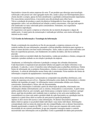 funcionários vieram de outras empresas do setor. É um produto que nãoexige uma tecnologia
sofisticada e não possui um valor agregado muito alto, sendo o preço um fatorimportante para o
cliente decidir a compra, apesar do bom atendimento e qualidade continuaremsendo importantes.
Por causa destas características, é necessária uma alta produção para obter lucro.
Talvez a produção de produtos a partir de plásticos biodegradáveis fosse algo que pudesse
agregarmais valor e ser um diferencial em relação a outros concorrentes, visto que este aspecto
está sendocada vez mais valorizado pelos consumidores. Entretanto, isso requisitaria
investimentos naprodução.
Os organismos com quem a empresa se relaciona são na maioria de pequeno e alguns de
médio porte. A maior parte da comunicação é realizada por telefone, sem muita utilização da
internet ou do e-mail.
7.2.2 Gestão da Informação e Tecnologia da Informação

Desde a contratação da consultoria no fim do ano passado, a empresa começou a ter um
controle melhor de suas informações, passando a utilizar planilhas eletrônicas para registrar os
dados e tomar decisões com base nestas informações. Antes, todas as ações eram realizadas com
base em experiências pessoais, sem fundamento em análise de dados, não havia nenhuma
precisão
nos dados relativos à produtividade dos funcionários, vendas por produtos e clientes, estoques de
materiais e produto acabado ou em relação à produção da empresa.
Atualmente, as informações referentes à produção e estoque são coletadas diariamente.
Cada funcionário é responsável por preencher tabelas (em papel) com dados referentes à sua
produção. A cada dia, o sócio A transfere estas informações para as planilhas eletrônicas. Outras
fontes de informação são os próprios fornecedores, clientes e concorrentes através de conversas
informais. A coleta de informações nestas fontes não é estruturada. Feiras também são fontes de
informação a respeito de equipamentos e tecnologia da área
A maioria destas informações é armazenada no computador (nas planilhas eletrônicas), com
cópias de segurança em pen-drives. Algumas informações como dados de fornecedores e clientes
também são mantidas em papel. As informações menos estruturadas obtidas com clientes,
concorrentes, fornecedores e feiras, não são documentadas.
A análise das informações é realizada a partir da observação da planilha, relacionada com
informações obtidas informalmente com os clientes, fornecedores e concorrentes. A partir desta
análise podem observar, por exemplo, qual cliente passa a comprar menos (e analisar o porquê
disso), qual tipo de produto está vendendo mais (e analisar se isto seria uma tendência dos
consumidores) ou como está sendo a produtividade de cada funcionário ou a produção total da
empresa (e a partir disso aferir as razões de uma possível queda de produção).
Apenas os dois sócios têm acesso a estas informações. Os demais funcionários possuem
dados relativos apenas à sua produtividade individual e suas metas individuais. Informações
comoprodução total ou metas da empresa não são compartilhadas com os demais funcionários.
Quando questionado a respeito do ERP, o sócio A disse que por enquanto não sentia muita
necessidade de um sistema semelhante, já que por enquanto conseguia manter o controle
necessáriode suas informações com as planilhas. Como a quantidade de dados para preencher

 