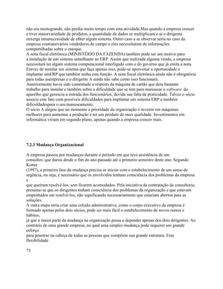 não era muitogrande, não perdia muito tempo com esta atividade.Mas quando a empresa crescer
e tiver maiorvariedade de produtos, a quantidade de dados se multiplicará e aí o dirigente
enxerga umanecessidade de obter algum sistema. Outro caso a se observar seria no caso da
empresa contratarvários vendedores de campo e eles necessitarem de informações
compartilhadas sobre o estoque.
A nota fiscal eletrônica (MINISTÉRIO DA FAZENDA) também pode ser um motivo para
a instalação de um sistema semelhante ao ERP. Assim que realizada alguma venda, a empresa
necessitará ter algum sistema computacional interligado com o do governo que já emita a nota.
Emvez de instalar um sistema que faça apenas isso, pode-se aproveitar a oportunidade e
implantar umERP que também tenha esta função. A nota fiscal eletrônica ainda não é obrigatória
para todas asempresas e o dirigente A ainda não sabe como isso funcionará.
Anteriormente havia sido comentado a respeito da máquina de cartão que dera bastante
trabalho para instalar e também sobre a dificuldade que se tem para manusear o software do
aparelho que gerencia a entrada dos funcionários, devida sua falta de praticidade. Talvez o sócio
associe este fato com possíveis dificuldades para implantar um sistema ERP e também
dificuldadespara o seu manuseamento.
O sócio A alegou que no momento a prioridade da organização é investir em máquinas
melhores para aumentar a produção e ter um produto de mais qualidade. Investimentos em
informática viriam em segundo plano, apenas quando a empresa crescer mais.

7.2.3 Mudança Organizacional
A empresa passou por mudanças durante o período em que teve assistência de um
consultor, que durou desde o fim do ano passado até o primeiro semestre deste ano. Segundo
Kotter
(1997), a primeira fase da mudança precisa se iniciar com o estabelecimento de um senso de
urgência, ou seja, é necessário que os envolvidos tenham consciência dos problemas da empresa
e
que queiram resolvê-los, sem ficarem acomodados. Pela iniciativa da contratação da consultoria,
presume-se que os dirigentes tinham consciência dos problemas da organização e que estavam
empenhados em resolvê-los, não significando necessariamente que estariam abertos para as
soluções.
A outra etapa seria criar uma colisão administrativa, como o corpo executivo da empresa é
formado apenas pelos dois sócios, pode ser mais fácil o estabelecimento de novos rumos e
hábitos,
já que a maior parte da mudança na organização passa a depender apenas dos dois dirigentes. Ao
contrário de uma grande empresa, no qual uma simples mudança pode requerer um grande
esforço
para penetrar na cabeça de todas as pessoas que compõem sua grande estrutura. Esta
flexibilidade
73

 