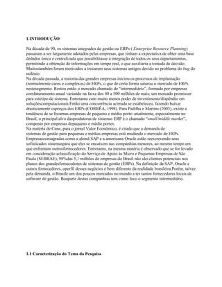 1.INTRODUÇÃO
Na década de 90, os sistemas integrados de gestão ou ERPs ( Enterprise Resource Planning)
passaram a ser largamente adotados pelas empresas, que tinham a expectativa de obter uma base
dedados única e centralizada que possibilitasse a integração de todos os seus departamentos,
permitindo a obtenção de informações em tempo real, o que auxiliaria a tomada de decisão.
Muitostambém foram motivados a trocarem seus sistemas antigos devido ao problema do bug do
milênio.
Na década passada, a maioria das grandes empresas iniciou os processos de implantação
(normalmente caros e complexos) de ERPs, o que de certa forma saturou o mercado de ERPs
nestesegmento. Restou então o mercado chamado de “intermediário”, formado por empresas
comfaturamento anual variando na faixa dos 40 a 500 milhões de reais; um mercado promissor
para estetipo de sistema. Entretanto com muito menos poder de investimento/dispêndio em
soluçõescomputacionais.Então uma concorrência acirrada se estabeleceu, fazendo baixar
drasticamente ospreços dos ERPs (CORRÊA, 1998). Para Padilha e Martins (2005), existe a
tendência de se focarnas empresas de pequeno e médio porte: atualmente, especialmente no
Brasil, o principal alvo dasprodutoras de sistemas ERP é o chamado “small/middle market”,
composto por empresas depequeno e médio portes.
Na matéria de Cane, para o jornal Valor Econômico, é citado que a demanda de
sistemas de gestão para pequenas e médias empresas está mudando o mercado de ERPs.
Empresasconsagradas como a alemã SAP e a americana Oracle estão reescrevendo seus
sofisticados sistemaspara que eles se encaixem nas companhias menores, ao mesmo tempo em
que enfrentam outrosfornecedores. Entretanto, na mesma matéria é observado que se for levado
em consideração aclassificação do Serviço de Apoio às Micro e Pequenas Empresas de São
Paulo (SEBRAE), 98%das 5,1 milhões de empresas do Brasil não são clientes potenciais nos
planos dos grandesfornecedores de sistemas de gestão (ERPs). Na definição da SAP, Oracle e
outros fornecedores, operfil desses negócios é bem diferente da realidade brasileira.Porém, talvez
pela demanda, o Brasilé um dos poucos mercados no mundo a ter tantos fornecedores locais de
software de gestão. Boaparte destas companhias tem como foco o segmento intermediário.

1.1 Caracterização do Tema da Pesquisa

 