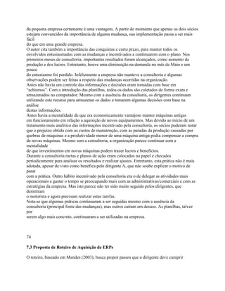 da pequena empresa certamente é uma vantagem. A partir do momento que apenas os dois sócios
estejam convencidos da importância de alguma mudança, sua implementação passa a ser mais
fácil
do que em uma grande empresa.
O autor cita também a importância das conquistas a curto prazo, para manter todos os
envolvidos entusiasmados com as mudanças e incentivados a continuarem com o plano. Nos
primeiros meses de consultoria, importantes resultados foram alcançados, como aumento da
produção e dos lucros. Entretanto, houve uma diminuição na demanda no mês de Maio e um
pouco
do entusiasmo foi perdido. Infelizmente a empresa não manteve a consultoria e algumas
observações podem ser feitas a respeito das mudanças ocorridas na organização.
Antes não havia um controle das informações e decisões eram tomadas com base em
“achismos”. Com a introdução das planilhas, todos os dados são coletados de forma exata e
armazenados no computador. Mesmo com a ausência da consultoria, os dirigentes continuam
utilizando este recurso para armazenar os dados e tomarem algumas decisões com base na
análise
destas informações.
Antes havia a mentalidade de que era economicamente vantajoso manter máquinas antigas
em funcionamento em relação a aquisição de novos equipamentos. Mas devido ao inicio de um
tratamento mais analítico das informações incentivado pela consultoria, os sócios puderam notar
que o prejuízo obtido com os custos de manutenção, com as paradas da produção causadas por
quebras de máquinas e a produtividade menor de uma máquina antiga podia compensar a compra
de novas máquinas. Mesmo sem a consultoria, a organização parece continuar com a
mentalidade
de que investimentos em novas máquinas podem trazer lucros e benefícios.
Durante a consultoria metas e planos de ação eram colocados no papel e checados
periodicamente para analisar os resultados e realizar ajustes. Entretanto, esta prática não é mais
adotada, apesar de visto como benéfica pelo dirigente A, que não soube explicar o motivo de
parar
com a prática. Outro hábito incentivado pela consultoria era o de delegar as atividades mais
operacionais e gastar o tempo se preocupando mais com as administrativas/comerciais e com as
estratégias da empresa. Mas isto parece não ter sido muito seguido pelos dirigentes, que
demitiram
o motorista e agora precisam realizar estas tarefas.
Nota-se que algumas práticas continuaram a ser seguidas mesmo com a ausência da
consultoria (principal fonte das mudanças), mas outros caíram em desuso. As planilhas, talvez
por
serem algo mais concreto, continuaram a ser utilizadas na empresa.

74
7.3 Proposta de Roteiro de Aquisição de ERPs
O roteiro, baseado em Mendes (2003), busca propor passos que o dirigente deve cumprir

 