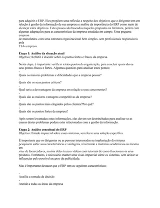 para adquirir o ERP. Eles propõem uma reflexão a respeito dos objetivos que o dirigente tem em
relação à gestão da informação de sua empresa e análise da importância do ERP como meio de
alcançar estes objetivos. Estes passos são baseados naqueles propostos na literatura, porém com
algumas adaptações para as características da empresa estudada em campo. Uma pequena
empresa
de manufatura, com uma estrutura organizacional bem simples, sem profissionais responsáveis
pela
TI da empresa.
Etapa 1: Análise da situação atual
Objetivo: Refletir e discutir sobre os pontos fortes e fracos da empresa.
Nesta etapa, é importante verificar vários pontos da organização, para concluir quais são os
seus pontos fracos e fortes. Algumas questões para analisar estes pontos:
Quais os maiores problemas e dificuldades que a empresa possui?
Quais são os seus pontos críticos?
Qual seria a desvantagem da empresa em relação a seus concorrentes?
Quais são as maiores vantagens competitivas da empresa?
Quais são os pontos mais elogiados pelos clientes?Por quê?
Quais são os pontos fortes da empresa?
Após serem levantadas estas informações, elas devem ser destrinchadas para analisar se as
causas destes problemas podem estar relacionadas com a gestão da informação.
Etapa 2: Análise conceitual do ERP
Objetivo: Estudo imparcial sobre esses sistemas, sem focar uma solução específica.
É importante que os dirigentes ou as pessoas interessadas na implantação do sistema
pesquisem sobre suas características e vantagens, recorrendo a materiais acadêmicos ou mesmo
em
sites de fornecedores, muitos deles trazem vídeos com tutoriais de como funcionam os seus
produtos. Entretanto, é necessário manter uma visão imparcial sobre os sistemas, sem deixar se
influenciar pelo possível excesso de publicidade.
Mas é importante destacar que o ERP tem as seguintes características:
Auxilia a tomada de decisão
Atende a todas as áreas da empresa

 