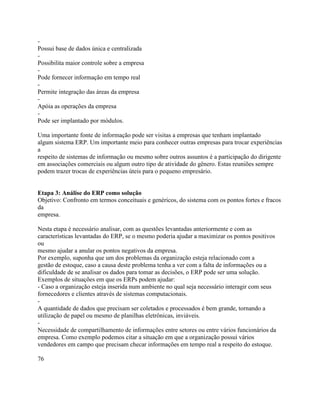 Possui base de dados única e centralizada
Possibilita maior controle sobre a empresa
Pode fornecer informação em tempo real
Permite integração das áreas da empresa
Apóia as operações da empresa
Pode ser implantado por módulos.
Uma importante fonte de informação pode ser visitas a empresas que tenham implantado
algum sistema ERP. Um importante meio para conhecer outras empresas para trocar experiências
a
respeito de sistemas de informação ou mesmo sobre outros assuntos é a participação do dirigente
em associações comerciais ou algum outro tipo de atividade do gênero. Estas reuniões sempre
podem trazer trocas de experiências úteis para o pequeno empresário.

Etapa 3: Análise do ERP como solução
Objetivo: Confronto em termos conceituais e genéricos, do sistema com os pontos fortes e fracos
da
empresa.
Nesta etapa é necessário analisar, com as questões levantadas anteriormente e com as
características levantadas do ERP, se o mesmo poderia ajudar a maximizar os pontos positivos
ou
mesmo ajudar a anular os pontos negativos da empresa.
Por exemplo, suponha que um dos problemas da organização esteja relacionado com a
gestão de estoque, caso a causa deste problema tenha a ver com a falta de informações ou a
dificuldade de se analisar os dados para tomar as decisões, o ERP pode ser uma solução.
Exemplos de situações em que os ERPs podem ajudar:
- Caso a organização esteja inserida num ambiente no qual seja necessário interagir com seus
fornecedores e clientes através de sistemas computacionais.
A quantidade de dados que precisam ser coletados e processados é bem grande, tornando a
utilização de papel ou mesmo de planilhas eletrônicas, inviáveis.
Necessidade de compartilhamento de informações entre setores ou entre vários funcionários da
empresa. Como exemplo podemos citar a situação em que a organização possui vários
vendedores em campo que precisam checar informações em tempo real a respeito do estoque.
76

 