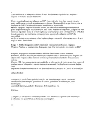 A necessidade de se adequar ao sistema da nota fiscal eletrônica pode levar a empresa a
adquirir ao menos o módulo financeiro.
Caso a organização opte por adquirir um ERP, é necessário ter bem claro o motivo e saber
quais problemas se pretende solucionar com o sistema. São estes objetivos que devem guiar a
implantação do ERP e conseqüentemente a mudança na organização.
Quando a pequena empresa escolher o sistema, ele terá que ser adaptado para a empresa a
partir de parametrizações e customizações. Esta é uma etapa muito importante, que para ser bem
realizada dependerá muito da comunicação da pequena empresa com a fornecedora do ERP. Por
isso, é necessário que o dirigente esteja consciente (caso resolva adquirir um ERP) da
necessidade
de alocar bastante tempo durante toda a implantação para transmitir informações acerca de seu
negócio para a fornecedora.
Etapa 4: Análise dos processos informacionais e das características da empresa
Objetivo: Analisar as características da empresa para obter os requisitos necessários ao ERP.

Em geral, as pequenas empresas não têm definidas formalmente os seus processos.
Entretanto, antes de procurar por uma solução computacional, é necessário que o dirigente (ou
algum outro responsável na empresa) ao menos pense nas funcionalidades desejadas deste
sistema.
Como o ERP é um sistema que armazenará todas as informações da empresa, um bom começo é
analisar como a informação é tratada atualmente e como ela é utilizada na tomada de decisão.
Seria
importante o empresário analisar os seis pontos relativos ao processo da Gestão da Informação:
a) Sensibilidade

A empresa já tem definida quais informações são importantes para serem coletadas e
armazenadas? Por exemplo: quantidade de vendas, quantidade de reclamações, quais
reclamações,
quantidade de refugo, cadastro de clientes, de fornecedores, etc.
b) Coleta

A empresa já tem definida como são coletadas cada informação? Quando cada informação
é coletada e por quem? Quais as fontes das informações?

77

 